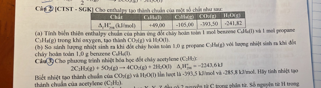 [CTST - SGK] Cho enthalpy tạo thành chuẩn của một số chất như sau:
(a) Tính biến thiên enthalpy chuẩn của phản ứng đốt cháy hoàn toàn 1 mol beà 1 mol propane
C_3H_8(g) trong khí oxygen, tạo thành CO_2(g) và H_2O(l).
(b) So sánh lượng nhiệt sinh ra khi đốt cháy hoàn toàn 1,0 g propane C_3H_8(g) với lượng nhiệt sinh ra khi đốt
cháy hoàn toàn 1,0 g benzene C_6H_6(l).
Câu 3) Cho phương trình nhiệt hóa học đốt cháy acetylene (C_2H_2):
2C_2H_2(g)+5O_2(g)to 4CO_2(g)+2H_2O(l) △ _rH_(298)°=-2243,6kJ
Biết nhiệt tạo thành chuẩn của CO_2(g) và H_2O(l) lần lượt là -393,5 kJ/mol và -285,8 kJ/mol. Hãy tính nhiệt tạo
thành chuần của acetylene (C_2H_2).
đầu có 2 nguyên tử C trong phân tử. Số nguyên từ H trong