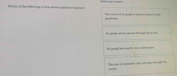 Select your answer.
Which of the following is true about quadratic function?
The vertex of its graph is always located on the
quadrants.
Its graph always passes through the y-axis.
Its graph has exactly two x-intercepts.
The axis of symmetry may not pass through the
vertex.