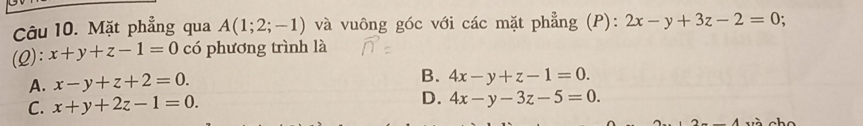 Mặt phẳng qua A(1;2;-1) và vuông góc với các mặt phẳng (P): 2x-y+3z-2=0; 
(2): x+y+z-1=0 có phương trình là
A. x-y+z+2=0.
B. 4x-y+z-1=0.
C. x+y+2z-1=0.
D. 4x-y-3z-5=0.