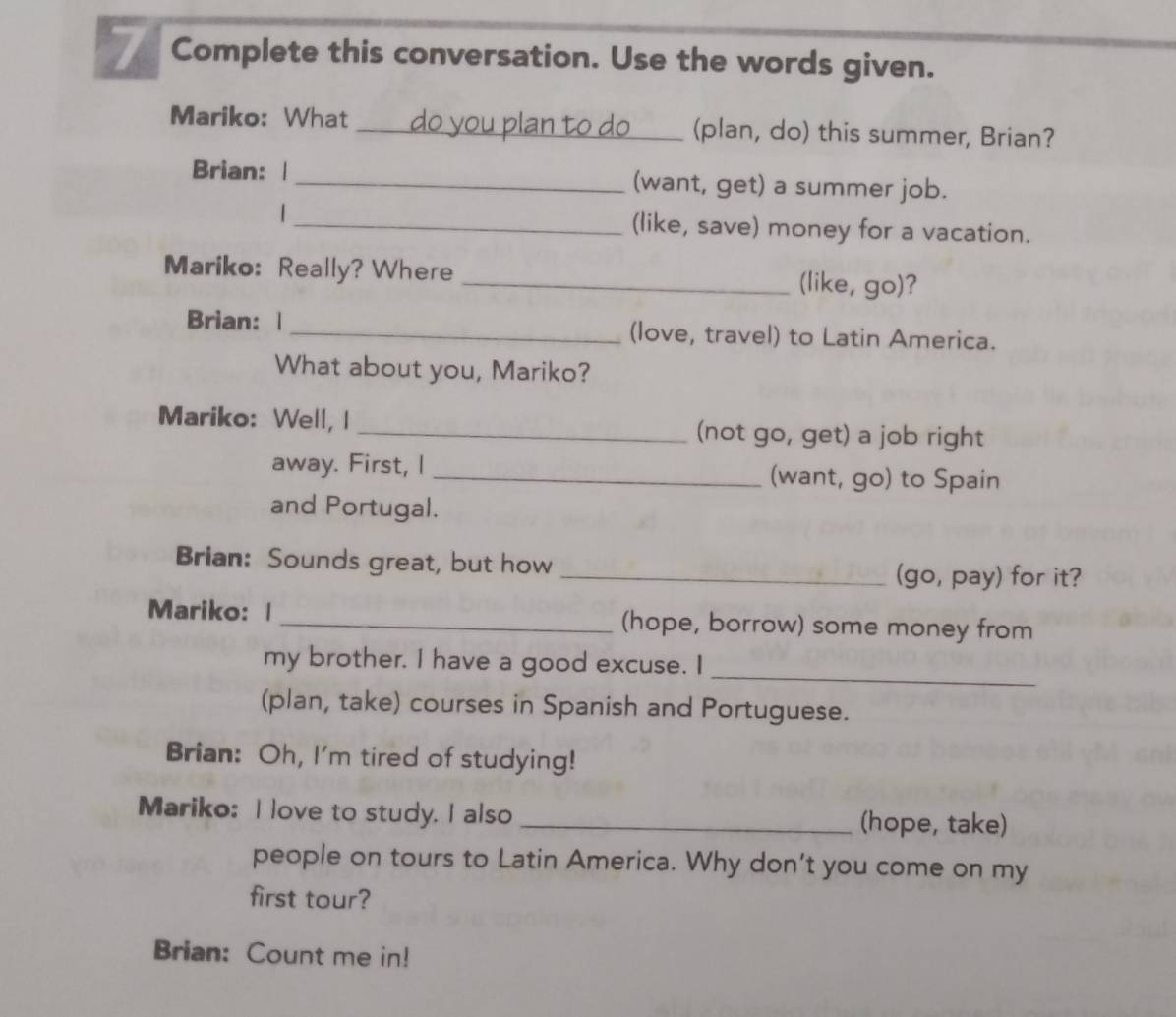 Complete this conversation. Use the words given. 
an to do 
Mariko: What __(plan, do) this summer, Brian? 
Brian: | _(want, get) a summer job. 
| _(like, save) money for a vacation. 
Mariko: Really? Where _(like, go)? 
Brian: | _(love, travel) to Latin America. 
What about you, Mariko? 
Mariko: Well, I _(not go, get) a job right 
away. First, I _(want, go) to Spain 
and Portugal. 
Brian: Sounds great, but how _(go, pay) for it? 
Mariko: | _(hope, borrow) some money from 
my brother. I have a good excuse. I_ 
(plan, take) courses in Spanish and Portuguese. 
Brian: Oh, I'm tired of studying! 
Mariko: I love to study. I also _(hope, take) 
people on tours to Latin America. Why don’t you come on my 
first tour? 
Brian: Count me in!