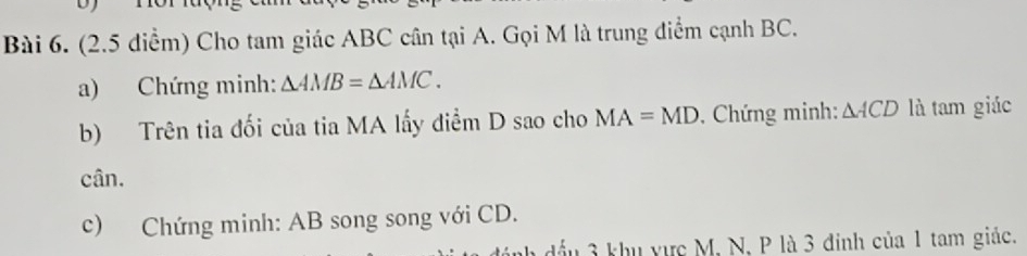 (2.5 diểm) Cho tam giác ABC cân tại A. Gọi M là trung điểm cạnh BC. 
a) Chứng minh: △ AMB=△ AMC. 
b) Trên tia đối của tia MA lấy điểm D sao cho MA=MD , Chứng minh: △ ACD là tam giác 
cân. 
c) Chứng minh: AB song song với CD. 
3 khu vực M, N, P là 3 đinh của 1 tam giác.