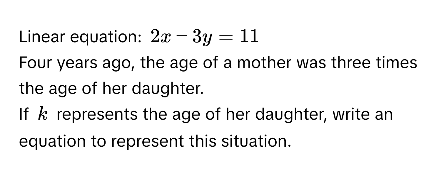 Linear equation: $2x - 3y = 11$
Four years ago, the age of a mother was three times the age of her daughter. 
If $k$ represents the age of her daughter, write an equation to represent this situation.