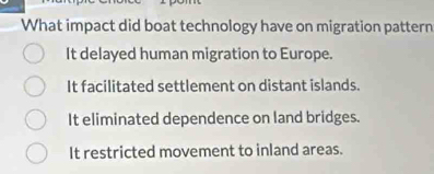 What impact did boat technology have on migration pattern
It delayed human migration to Europe.
It facilitated settlement on distant islands.
It eliminated dependence on land bridges.
It restricted movement to inland areas.