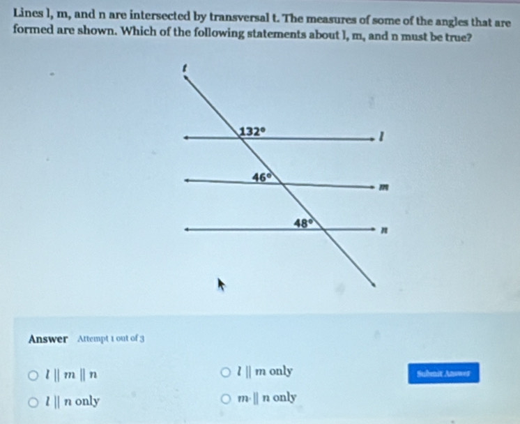 Lines l, m, and n are intersected by transversal t. The measures of some of the angles that are
formed are shown. Which of the following statements about l, m_, and n must be true?
Answer Attempt 1 out of 3
l||m only
l||m||n Submnit Answes
l||n only m· beginvmatrix endvmatrix n only