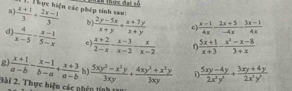 Thân thức đai số 
Th Thực hiện các phép tính sau: 
a)  (x+1)/3 + (2x-1)/3  b)  (2y-5x)/x+y + (x+7y)/x+y 
c)  (x-1)/4x - (2x+5)/-4x - (3x-1)/4x 
d)  4/x-5 - (x-1)/5-x  e)  (x+2)/2-x - (x-3)/x-2 - x/x-2 
f)  (5x+1)/x+3 - (x^2-x-8)/3+x 
g)  (x+1)/a-b - (x-1)/b-a + (x+3)/a-b  h)  (5xy^2-x^2y)/3xy + (4xy^2+x^2y)/3xy 
i  (5xy-4y)/2x^2y^3 + (3xy+4y)/2x^2y^3 
Bài 2. Thực hiện các phén tính s11