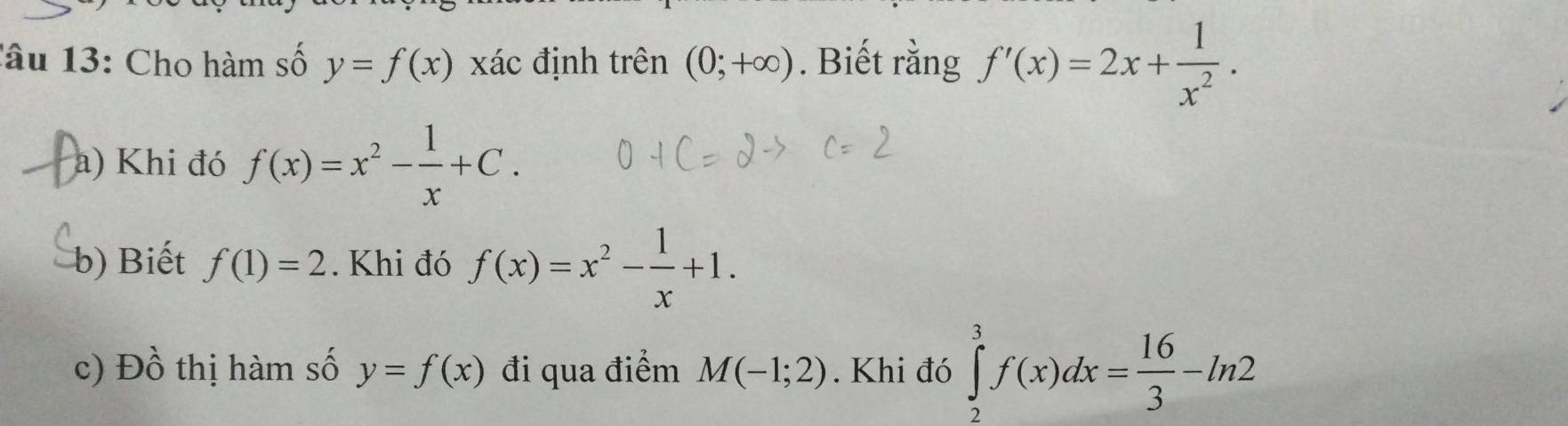 lâu 13: Cho hàm số y=f(x) xác định trên (0;+∈fty ). Biết rằng f'(x)=2x+ 1/x^2 . 
a) Khi đó f(x)=x^2- 1/x +C. 
b) Biết f(1)=2. Khi đó f(x)=x^2- 1/x +1. 
c) Đồ thị hàm số y=f(x) đi qua điểm M(-1;2). Khi đó ∈tlimits _2^(3f(x)dx=frac 16)3-ln 2