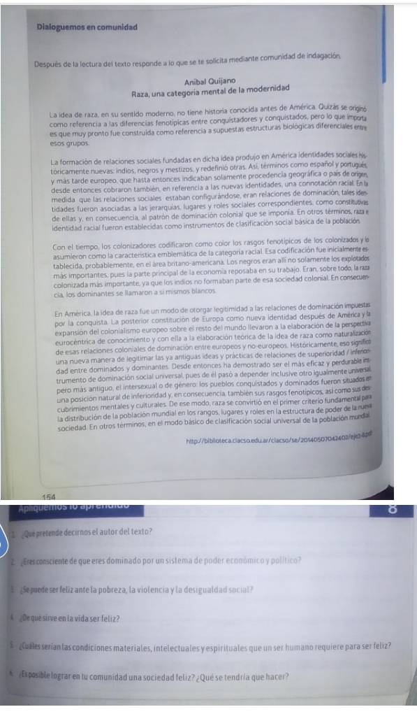 Dialoguemos en comunidad
Después de la lectura del texto responde a lo que se te solicita mediante comunidad de indagación
Anibal Quijano
Raza, una categoría mental de la modernidad
La idea de raza, en su sentido moderno, no tiene historia conocida antes de América. Quizás se origno
como referencia a las diferencias fenotípicas entre conquistadores y conquistados, pero lo que impota
es que muy pronto fue construida como referencia a supuestas estructuras biológicas diferenciales est
esos grupos
La formación de relaciones sociales fundadas en dicha idea produjo en América identidades sociales his
tóricamente nuevas: indios, negros y mestizos, y redefinió otras. Asi, términos como español y portugués
y más tarde europeo, que hasta entonces indicaban solamente procedencia geográfica o país de orige,
desde entonces cobraron también, en referencia a las nuevas identidades, una connotación racial. En la
medida que las relaciones sociales estaban configurándose, eran relaciones de dominación, tales de
tidades fueron asociadas a las jerarquias, lugares y roles sociales correspondientes, como constitutivas
de ellas y, en consecuencia, al patrón de dominación colonial que se imponía. En otros términos, raza e
identidad racial fueron establecidas como instrumentos de clasificación social básica de la población
Con el tiempo, los colonizadores codificaron como color los rasgos fenotípicos de los colonizados y l
asumieron como la característica emblemática de la categoría racial. Esa codificación fue inicialmente es
tablecida, probablemente, en el área britano-americana. Los negros eran allí no solamente los explotados
más importantes, pues la parte principal de la economía reposaba en su trabajo. Eran, sobre todo, la raz
colonizada más importante, ya que los indios no formaban parte de esa sociedad colonial. En consecuer
cia, los dominantes se llamaron a si mismos blancos.
En América, la idea de raza fue un modo de otorgar legitimidad a las relaciones de dominación impuestas
por la conquista. La posterior constitución de Europa como nueva identidad después de América 
expansión del colonialismo europeo sobre el resto del mundo llevaron a la elaboración de la perspectiva
eurocentrica de conocimiento y con ella a la elaboración teórica de la idea de raza como naturalización
de esas relaciones coloniales de dominación entre europeos y no-europeos. Históricamente, eso signifio
una nueva manera de legitimar las ya antíguas ídeas y prácticas de relaciones de superioridad / inferim
dad entre dominados y dominantes. Desde entonces ha demostrado ser el más eficaz y perdurable im
trumento de dominación social universal, pues de él pasó a depender inclusive otro igualmente univese
pero más antiguo, el intersexual o de género: los pueblos conquistados y dominados fueron situados e
una posición natural de inferioridad y, en consecuencia, también sus rasgos fenotípicos, así como susdes
cubrimientos mentales y culturales. De ese modo, raza se convirtió en el primer criterío fundamental paa
la distribución de la población mundial en los rangos, lugares y roles en la estructura de poder de la run
sociedad. En otros terminos, en el modo básico de clasificación social universal de la población munda
http://bibiloteca.clacso.edu.ar/clacso/se/20140507042403/eje2.4p
154
Aprquemos 1o aprendido
o
1  Que pretende decirnos el autor del texto?
2 ¡Eres consciente de que eres dominado por un sistema de poder económico y político?
¿Se puedeser feliz ante la pobreza, la violencia y la desigualdad social?
A ¿De que sirve en la vida ser feliz?
$ Cuales serían las condiciones materiales, intelectuales y espirituales que un ser humano requiere para ser feliz?
* Esposible lograr en tu comunidad una sociedad feliz? ¿Qué se tendría que hacer?