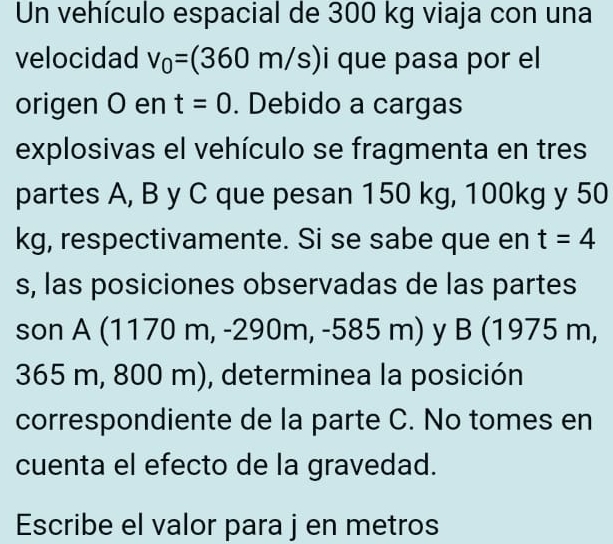 Un vehículo espacial de 300 kg viaja con una 
velocidad v_0=(360m/s) que pasa por el 
origen O en t=0. Debido a cargas 
explosivas el vehículo se fragmenta en tres 
partes A, B y C que pesan 150 kg, 100kg y 50
kg, respectivamente. Si se sabe que en t=4
s, las posiciones observadas de las partes 
son A (1170 m, -290m, -585 m) y B (1975 m,
365 m, 800 m), determinea la posición 
correspondiente de la parte C. No tomes en 
cuenta el efecto de la gravedad. 
Escribe el valor para j en metros