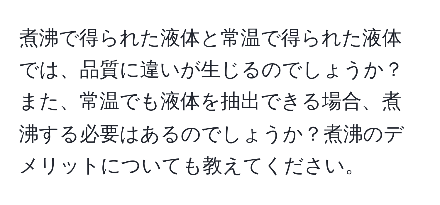 煮沸で得られた液体と常温で得られた液体では、品質に違いが生じるのでしょうか？また、常温でも液体を抽出できる場合、煮沸する必要はあるのでしょうか？煮沸のデメリットについても教えてください。