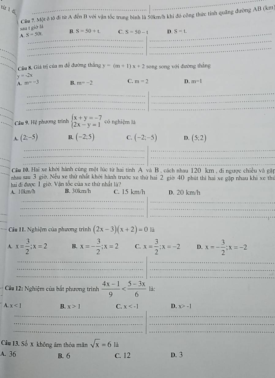 rừ l dì
_
Câu 7. Một ô tô đi từ A đến B với vận tốc trung bình là 50km/h khi đó công thức tính quãng đường AB (km
sau t giờ là
_
_
A. S=50t. B. S=50+t. C. S=50-t _ D. S=t.
_
_
_
_
Câu 8. Giá trị của m đề đường thắng y=(m+1)x+2 song song với đường thẳng
y=-2x
C.
A. m=-3 B. m=-2 m=2 D. m=1
_
_
_
_
_
__
_ Câu 9. Hệ phương trình beginarrayl x+y=-7 2x-y=1endarray. có nghiệm là
A. (2;-5) B. (-2;5) C. (-2;-5) D. (5;2)
_
_
_
_
_
_
Câu 10. Hai xe khởi hành cùng một lúc từ hai tỉnh A và B , cách nhau 120 km , đi ngược chiều và gặp
nhau sau 3 giờ. Nếu xe thứ nhất khởi hành trước xe thứ hai 2 giờ 40 phút thì hai xe gặp nhau khi xe thứ
hai đi được 1 giờ. Vận tốc của xe thứ nhất là?
A. 10km/h B. 30km/h C. 15 km/h D. 20 km/h
_
_
_
_
_
_
_
Câu 11. Nghiệm của phương trình (2x-3)(x+2)=0 là
A. x= 3/2 ;x=2 B. x=- 3/2 ;x=2 C. x= 3/2 ;x=-2 D. x=- 3/2 ;x=-2
__
_
_
__
* Câu 12: Nghiệm của bất phương trình  (4x-1)/9  là:
A. x<1</tex> B. x>1 C. x D. x>-1
_
_
_
_
__
Câu 13. Số x không âm thỏa mãn sqrt(x)=6 là
A. 36 B. 6 C. 12 D. 3