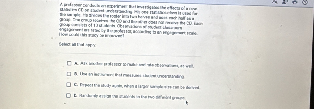 A professor conducts an experiment that investigates the effects of a new
statistics CD on student understanding. His one statistics class is used for
the sample. He divides the roster into two halves and uses each half as a
group. One group receives the CD and the other does not receive the CD. Each
group consists of 10 students. Observations of student classroom
engagement are rated by the professor, according to an engagement scale.
How could this study be improved?
Select all that apply.
A. Ask another professor to make and rate observations, as well.
B. Use an instrument that measures student understanding.
C. Repeat the study again, when a larger sample size can be derived.
D. Randomly assign the students to the two different groups.