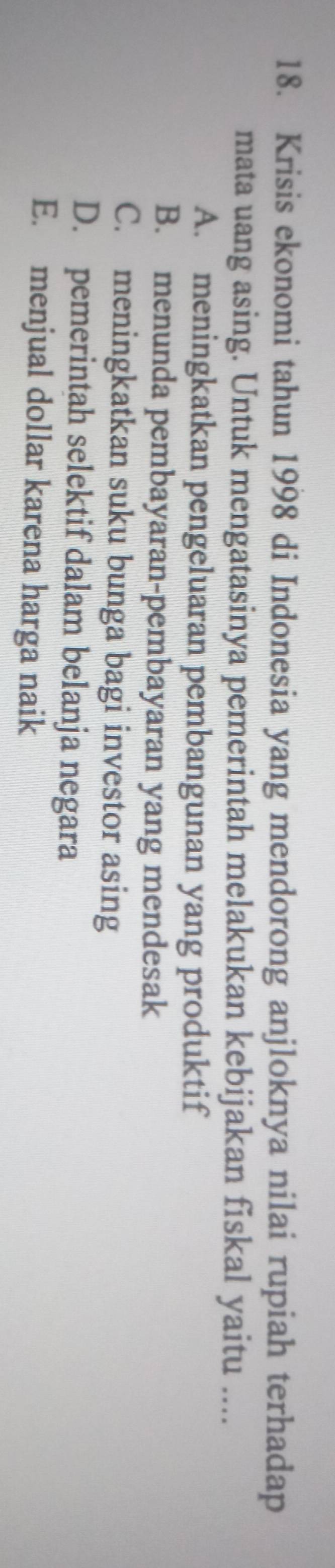 Krisis ekonomi tahun 1998 di Indonesia yang mendorong anjloknya nilai rupiah terhadap
mata uang asing. Untuk mengatasinya pemerintah melakukan kebijakan fiskal yaitu ....
A. meningkatkan pengeluaran pembangunan yang produktif
B. menunda pembayaran-pembayaran yang mendesak
C. meningkatkan suku bunga bagi investor asing
D. pemerintah selektif dalam belanja negara
E. menjual dollar karena harga naik