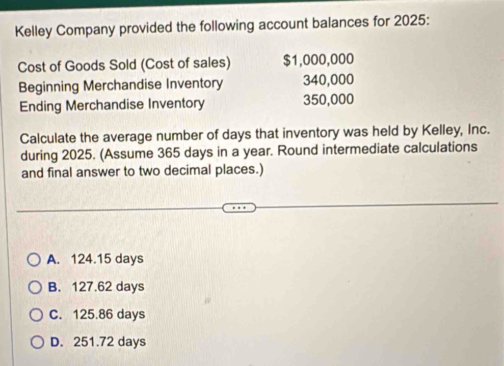 Kelley Company provided the following account balances for 2025:
Cost of Goods Sold (Cost of sales) $1,000,000
Beginning Merchandise Inventory 340,000
Ending Merchandise Inventory 350,000
Calculate the average number of days that inventory was held by Kelley, Inc.
during 2025. (Assume 365 days in a year. Round intermediate calculations
and final answer to two decimal places.)
A. 124.15 days
B. 127.62 days
C. 125.86 days
D. 251.72 days