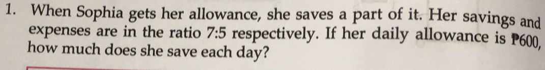 When Sophia gets her allowance, she saves a part of it. Her savings and 
expenses are in the ratio 7:5 respectively. If her daily allowance is P600, 
how much does she save each day?