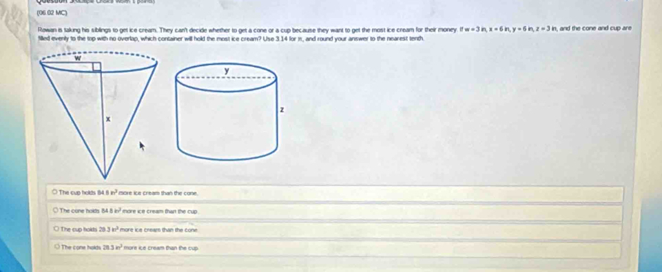 (06.02 MC)
Rowan is taking his siblings to get ice cream. They can't decide whether to get a cone or a cup because they want to get the most ice cream for their money ifw=3in, x=6ir y=6 z=3in , and the cone and cup are
filled evenly to the top with no overlap, which container will hold the most ice cream? Use 3.14 for π, and round your answer to the nearest tenth.
The cup holds 84.8 in^2 more ice cream than the cone.
The cone holds 84 8 in^2 more ice cream than the cup .
The cup holds 28 3m^2 more ice cream than the cone
The cone holds 20 3in^2 more ice cream than the cup.