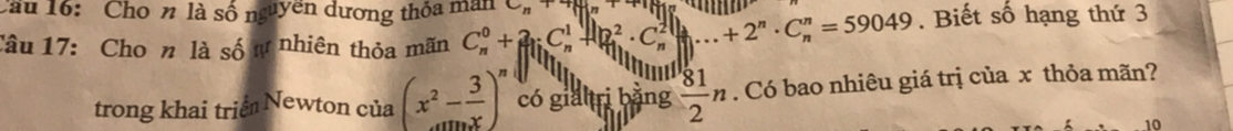 Cầu 16: Cho n là số nguyên dương thỏa man C_n
Câu 17: Cho n là số ự nhiên thỏa mãn C_n^(0+2_1)C_n^(1+beginvmatrix) _n^(2· C_n^2endvmatrix) ...+2^n· C_n^(n=59049. Biết số hạng thứ 3
trong khai triể Newton của (x^2)- 3/x )^n có giahri bằng  81/2 n. Có bao nhiêu giá trị của x thỏa mãn? 
10