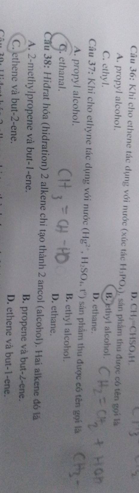 D. CH CHSO_4H. 
Câu 36: Khi cho ethene tác dụng với nước (xúc tác H_3PO_4) ), sân phẩm thu được có tên gọi là
A. propyl alcohol.
B. ethyl alcohol.
C. ethyl. D. ethane.
Câu 37: Khi cho ethyne tác dụng với nước (Hg^(2+), H_2SO_4, t°) sản phẩm thu được có tên gọi là
A. propyl alcohol. B. ethyl alcohol.
C. ethanal. D. ethane.
Cầu 38: Hidrat hóa (hidration) 2 alkene chí tạo thành 2 ancol (alcohol). Hai alkene đó là
A. 2 -methylpropene và but -1 -ene. B. propene và but -2 -ene.
C. ethene và but -2 -ene.
D. ethene và but -1 -ene.