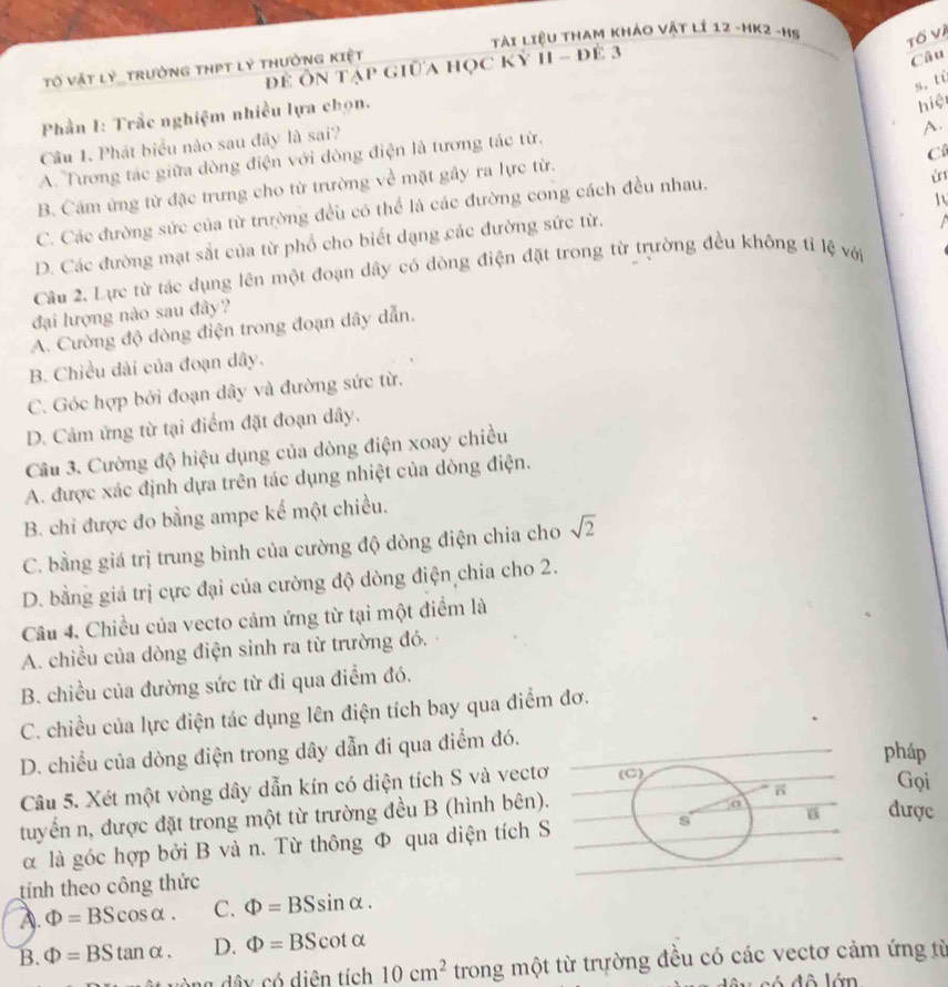 Tài Liệu Tham khÁo vật lí 12 -HK2 -Hs Tố Và
đĐề Ôn tạp giữa học kỷ 11 - đẻ 3
Tố vật lý_trường thPT lý thưởng kiệt
Câu
s,tù
Phần I: Trắc nghiệm nhiều lựa chọn.
hiệ
Câu 1. Phát biểu nào sau đây là sai?
A.
C
A. Tương tác giữa dòng điện với dòng điện là tương tác từ.
B. Cảm ứng từ đặc trưng cho từ trường về mặt gây ra lực từ.
C. Các đường sức của từ trường đều có thể là các đường cong cách đều nhau.
i
1
D. Các đường mạt sắt của từ phổ cho biết dạng các đường sức từ.
 
Cầu 2. Lực từ tác dụng lên một đoạn dây có dòng điện đặt trong từ trường đều không tỉ lệ với
đại lượng nào sau đây?
A. Cường độ dòng điện trong đoạn dây dẫn.
B. Chiều dài của đoạn dây.
C. Góc hợp bởi đoạn dây và đường sức từ.
D. Cảm ứng từ tại điểm đặt đoạn dây.
Câu 3. Cường độ hiệu dụng của dòng điện xoay chiều
A. được xác định dựa trên tác dụng nhiệt của dòng điện.
B. chi được đo bằng ampe kế một chiều.
C. bằng giá trị trung bình của cường độ dòng điện chia cho sqrt(2)
D. bằng giá trị cực đại của cường độ dòng điện chia cho 2.
Câu 4. Chiều của vecto cảm ứng từ tại một điểm là
A. chiều của dòng điện sinh ra từ trường đó.
B. chiều của đường sức từ đi qua điểm đó.
C. chiều của lực điện tác dụng lên điện tích bay qua điểm đơ.
D. chiều của dòng điện trong dây dẫn đi qua điểm đó.
pháp
Câu 5. Xét một vòng dây dẫn kín có diện tích S và vectơ (C)
Gọi
tuyển n, được đặt trong một từ trường đều B (hình bên).
α là góc hợp bởi B và n. Từ thông Φ qua diện tích S s B được
tính theo công thức
A. Phi =BScos alpha . C. Phi =BSsin alpha .
B. Phi =BStan alpha . D. Phi =BScot alpha
u ng dâ y có diện tích 10cm^2 trong một từ trường đều có các vectơ cảm ứng từ
d y có đô lớn