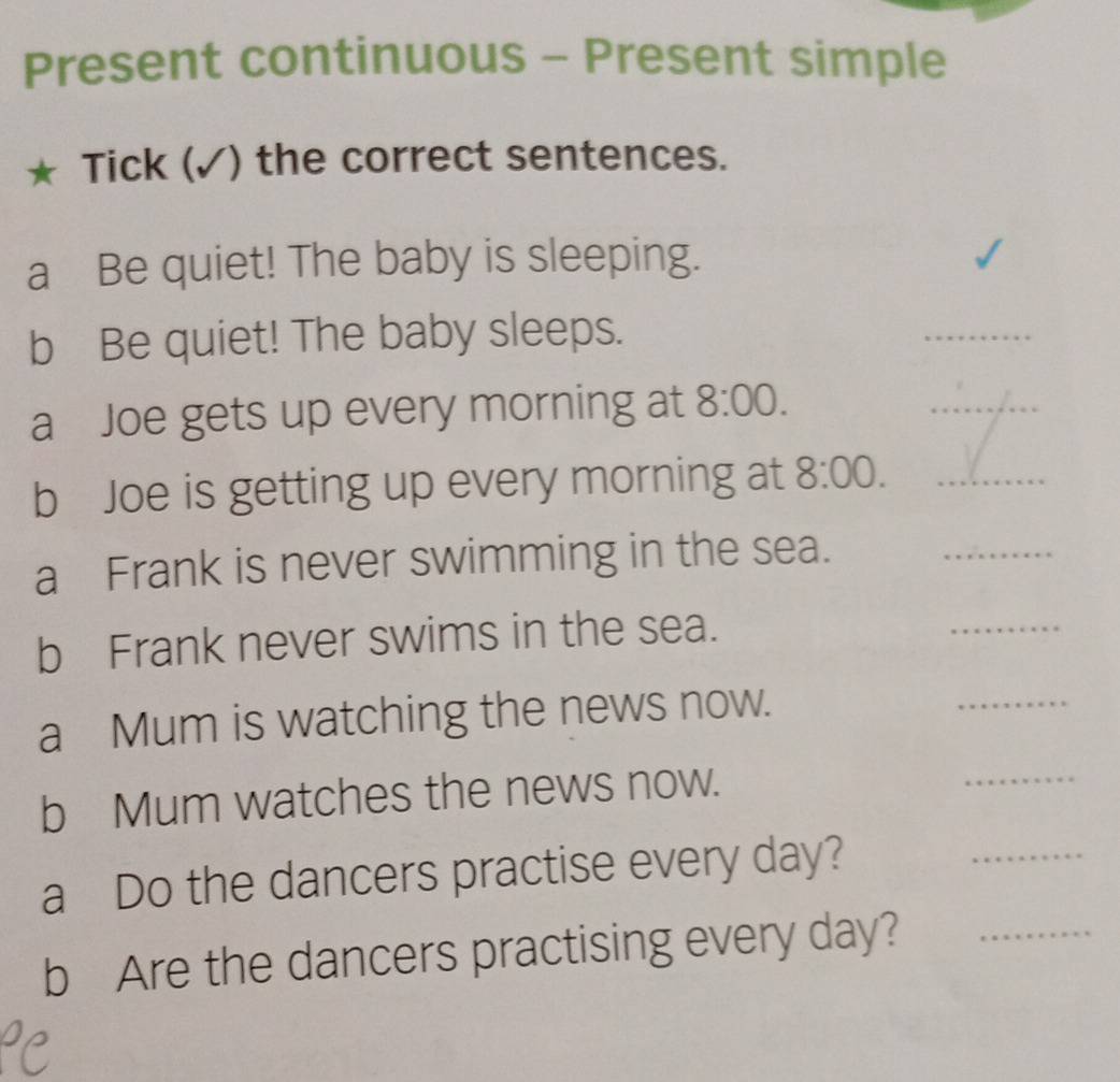 Present continuous - Present simple 
Tick (✓) the correct sentences. 
a Be quiet! The baby is sleeping. 
b Be quiet! The baby sleeps. 
_ 
a Joe gets up every morning at 8:00. 
_ 
b Joe is getting up every morning at 8:00. _ 
a Frank is never swimming in the sea. 
_ 
b Frank never swims in the sea. 
_ 
a Mum is watching the news now. 
_ 
b Mum watches the news now. 
_ 
a Do the dancers practise every day? 
_ 
b Are the dancers practising every day?_