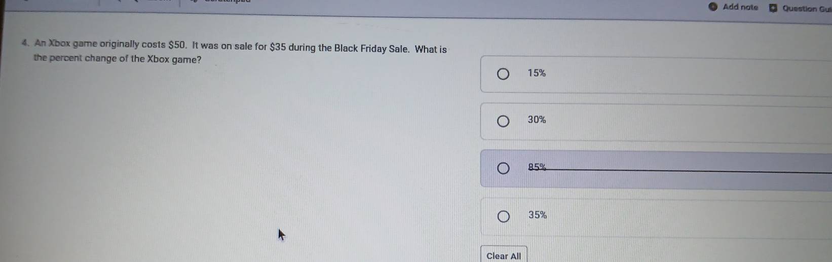 Add note Question Gui
4. An Xbox game originally costs $50. It was on sale for $35 during the Black Friday Sale. What is
the percent change of the Xbox game?
15%
30%
85%
35%
Clear All