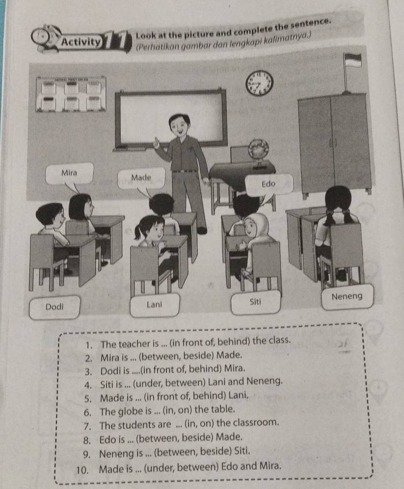 Look at the picture and complete the sentence. 
alimatnya.) 
1. The teacher is ... (in front of, behind) the class. 
2. Mira is ... (between, beside) Made. 
3. Dodi is ....(in front of, behind) Mira. 
4. Siti is ... (under, between) Lani and Neneng. 
5. Made is ... (in front of, behind) Lani. 
6. The globe is ... (in, on) the table. 
7. The students are ... (in, on) the classroom. 
8. Edo is ... (between, beside) Made. 
9. Neneng is ... (between, beside) Siti. 
10. Made is ... (under, between) Edo and Mira.