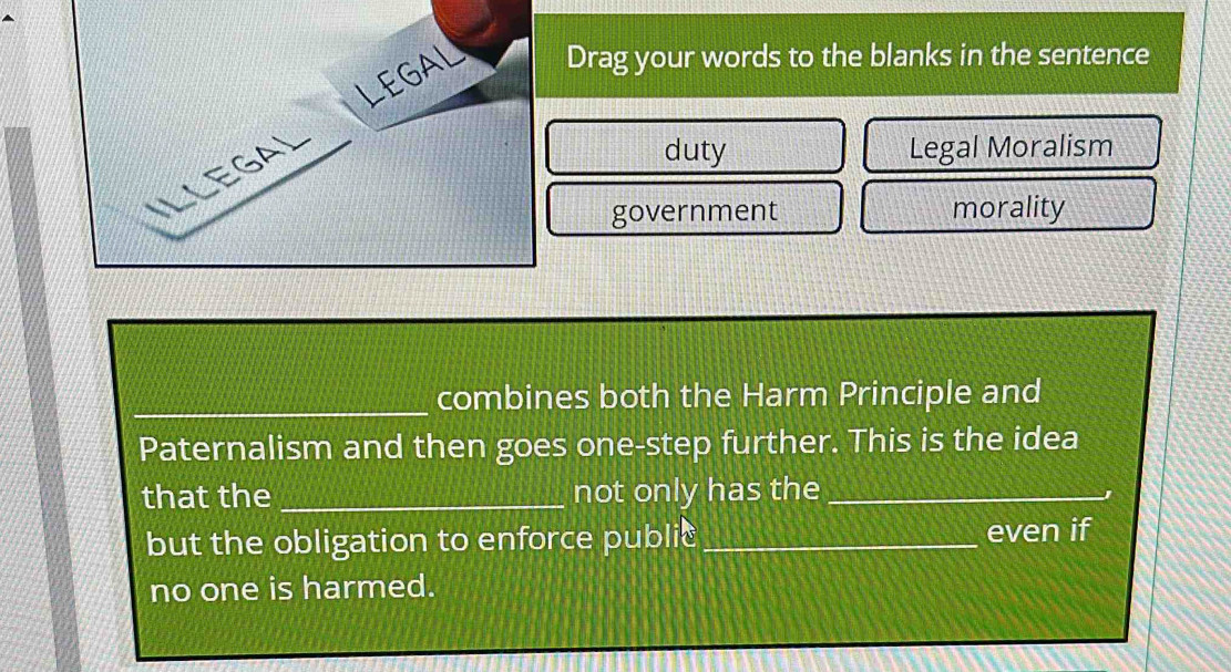 LEGAL Drag your words to the blanks in the sentence 
ILLEGaL 
duty Legal Moralism 
government morality 
_combines both the Harm Principle and 
Paternalism and then goes one-step further. This is the idea 
that the _not only has the_ 
but the obligation to enforce public_ even if 
no one is harmed.