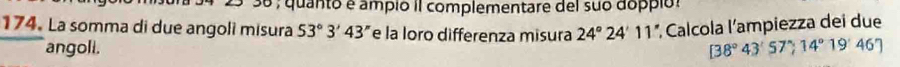 25º 36 , quanto é ampió II complementare del suo doppió: 
174. La somma di due angoli misura 53°3'43'' e la loro differenza misura 24°24'11 *, Calcola l'ampiezza dei due 
angoli. [38°43'57^(wedge),14°19'46']