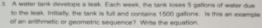 A water tank develops a leak. Each week, the tank loses 5 gallions of water due 
to the leak. Initially, the tank is full and contains 1500 gallons. Is this an example 
of an arithmetic or geometric sequence? Write the equation.