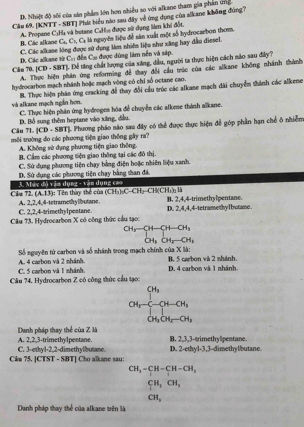 D. Nhiệt độ sôi của sản phẩm lớn hơn nhiều so với alkane tham gia phản ứng.
Câu 69. [KNTT - SBT] Phát biểu nào sau đây về ứng dụng của alkane không đúng?
A. Propane C_3F Hà và butane C4H₁0 được sử dụng làm khí đốt.
B. Các alkane C_6,C_7,C_8 là nguyên liệu để sản xuất một số hydrocarbon thơm.
C. Các alkane lỏng được sử dụng làm nhiên liệu như xăng hay dầu diesel.
D. Các alkane từ C_11 đến C_20 được dùng làm nến và sáp.
Câu 70. [CD - SBT]. Để tăng chất lượng của xăng, dầu, người ta thực hiện cách nào sau đây?
A. Thực hiện phản ứng reforming để thay đổi cầu trúc của các alkane không nhánh thành
hydrocarbon mạch nhánh hoặc mạch vòng có chỉ số octane cao.
B. Thực hiện phản ứng cracking để thay đổi cấu trúc các alkane mạch dài chuyển thành các alkene
và alkane mạch ngắn hơn.
C. Thực hiện phản ứng hydrogen hóa đề chuyền các alkene thành alkane.
D. Bổ sung thêm heptane vào xăng, dầu.
Câu 71. [CD - SBT]. Phương pháo nào sau đây có thể được thực hiện đề góp phần hạn chế ô nhiễm
môi trường do các phương tiện giao thông gây ra?
A. Không sử dụng phương tiện giao thông.
B. Cấm các phương tiện giao thông tại các đô thị.
C. Sử dụng phương tiện chạy bằng điện hoặc nhiên liệu xanh.
D. Sử dụng các phương tiện chạy bằng than đá.
3. Mức độ vận dụng - vận dụng cao
Câu 72. (A.13) : Tên thay thế của (CH_3)_3C-CH_2-CH(CH_3)_2lhat a
A. 2,2,4,4-tetramethy1butane. B. 2,4,4-trimethylpentane.
C. 2,2,4-trimethylpentane. D. 2,4,4,4-tetramethylbutane.
Câu 73. Hydrocarbon X có công thức cấu tạo:
beginarrayr CH_3-CH-CH_3 CH_3CH_2-CH_3endarray
Số nguyên tử carbon và số nhánh trong mạch chính của X là:
A. 4 carbon và 2 nhánh. B. 5 carbon và 2 nhánh.
C. 5 carbon và 1 nhánh. D. 4 carbon và 1 nhánh.
Câu 74. Hydrocarbon Z có công thức cấu tạo:
Danh pháp thay thế của Z là
A. 2,2,3-trimethylpentane. B. 2,3,3-trimethylpentane.
C. 3-ethyl-2,2-dimethylbutane. D. 2-ethyl-3,3-dimethylbutane.
Câu 75. [CTST - SBT] Cho alkane sau:
CH_3-CH-CH-CH_3 CH_2CH, CH_3,
Danh pháp thay thế của alkane trên là