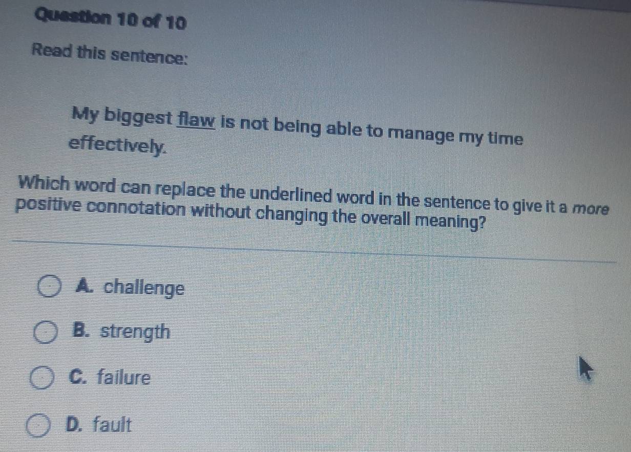 Read this sentence:
My biggest flaw is not being able to manage my time
effectively.
Which word can replace the underlined word in the sentence to give it a more
positive connotation without changing the overall meaning?
A. challenge
B. strength
C. failure
D. fault