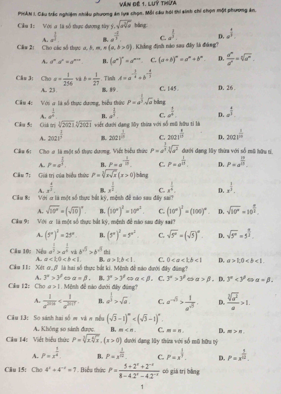 Văn đê 1, Luý thứa
PHAN I. Câu trắc nghiệm nhiều phương án lựa chọn. Mỗi câu hỏi thí sinh chỉ chọn một phương án.
Câu 1: Với a là số thực dương tủy ý, sqrt(asqrt [3]a) bảng:
A. a^(frac 3)2. a^(frac -2)3.
B.
C. a^(frac 2)3.
D. a^(frac 4)3.
Câu 2: Cho các số thực a, b, m, ^n (a,b>0) Khẳng định nào sau đây là đúng?
A. a^m.a^n=a^(m+n). B. (a^m)^n=a^(m+n) C. (a+b)^m=a^m+b^m. D.  d^m/d^n =sqrt[n](d^m).
Câu 3: Cho a= 1/256  và b= 1/27 . Tinh A=a^(-frac 3)4+b^(-frac 4)3
A. 23 B. 89 . C. 145 . D. 26 .
Câu 4: Với a là số thực dương, biểu thức P=a^(frac 1)3· sqrt(a) bảng
A. a^(frac 1)6. a^(frac 2)5. a^(frac 5)6. a^(frac 4)3.
B.
C.
D.
Câu 5: Giá trị sqrt[3](2021).sqrt[5](2021) viết dưới dạng lũy thừa với số mũ hữu tỉ là
A. 2021^(frac 2)5 2021^(frac 1)15 2021^(frac 8)15 2021^(frac 1)10
B.
C.
D.
Câu 6: Cho a là một số thực dương. Viết biểu thức P=a^(frac 3)5· sqrt[3](a^2) đưới dạng lũy thừa với số mũ hữu ti.
A. P=a^(frac 2)5. P=a^(-frac 1)15. C. P=a^(frac 1)15. D. P=a^(frac 19)15.
B.
Câu 7: Giá trị của biểu thức P=sqrt[3](xsqrt x)(x>0)bang
A. x^(frac 4)3. x^(frac 1)2. x^(frac 1)6. x^(frac 1)3.
B.
C.
D.
Câu 8: Với α là một số thực bắt kỳ, mệnh đề nào sau đây sai?
A. sqrt(10^(alpha))=(sqrt(10))^alpha . B. (10^a)^2=10^(a^2). C. (10^(alpha))^2=(100)^alpha . D. sqrt(10^a)=10^(frac a)2,
Câu 9: Với & là một số thực bắt kỳ, mệnh đề nào sau đây sai?
A. (5^(alpha))^2=25^(alpha). B. (5^a)^2=5^(a^2). C. sqrt(5^(alpha))=(sqrt(5))^alpha . D. sqrt(5^a)=5^(frac a)2.
Câu 10: Nếu a^(frac 1)3>a^(frac 1)6 vǎ b^(sqrt(3))>b^(sqrt(5)) thi
A. a<1;0 B. a>1;b<1. C. 0<1</tex> D. a>1;0
Câu 11: Xét α,β là hai số thực bắt ki. Mệnh đề nào dưới đây đúng?
A. 3^(alpha)>3^(beta) alpha =beta . B. 3^(alpha)>3^(beta) alpha C. 3^(alpha)>3^(beta) ∠ _  alpha >beta. D. 3^(alpha)<3^(beta) alpha =beta .
Câu 12: Cho a>1 Mệnh đề nào dưới đây đúng?
A.  1/a^(2016)  B. a^(frac 1)3>sqrt(a). C. a^(-sqrt(3))> 1/a^(sqrt(5)) . D.  sqrt[3](a^2)/a >1.
Câu 13: So sánh hai số m và n nếu (sqrt(3)-1)^m
A. Không so sánh được. B. m C. m=n. D. m>n.
Câu 14: Viết biểu thức P=sqrt[3](x.sqrt [4]x),(x>0) dưới dạng lũy thừa với số mũ hữu tỷ
A. P=x^(frac 5)4. P=x^(frac 1)12, C. P=x^(frac 1)7. D. P=x^(frac 5)12.
B.
Câu 15: Cho 4^x+4^(-x)=7. Biểu thức P= (5+2^x+2^(-x))/8-4.2^x-4.2^(-x)  có giá trị bǎng
1