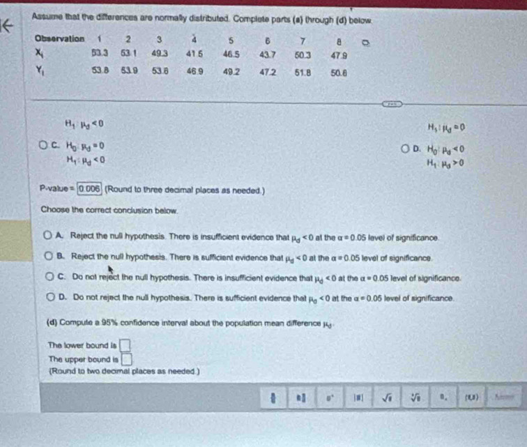 Assume that the differences are normally distributed. Complete parts (a) through (d) below
Observation 1 2 3 4 5 6 7 a 。
x_i 53.3 53 1 49.3 41 5 46.5 43.7 50.3 47.9
Y_1 53.8 53.9 53.6 46.9 49.2 47.2 51.8 50.8
H_1:mu _3<0</tex>
H_3:mu _0=0
C. H_0:mu _d=0
D. H_0:mu _d<0</tex>
H_1:mu _d<0</tex>
H_1:mu _3>0
P-value =0.006 (Round to three decimal places as needed.)
Choose the correct conclusion below.
A. Reject the null hypothesis. There is insufficient evidence that mu _d<0</tex> al the alpha =0.05 level of significance.
B. Reject the null hypothesis. There is sufficient evidence that mu _d<0</tex> at the a=0.05 level of significance.
C. Do not reject the null hypothesis. There is insufficient evidence that mu _d<0</tex> at the alpha =0.05 level of significance.
D. Do not reject the null hypothesis. There is sufficient evidence that mu _0<0</tex> at the alpha =0.05 level of significance.
(d) Compute a 95% confidence interval about the population mean difference j
The lower bound is □
The upper bound is □
(Round to two decimal places as needed.)
□° |≡] sqrt(1) sqrt[4](8) n. (U) Nm