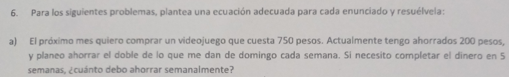 Para los siguientes problemas, plantea una ecuación adecuada para cada enunciado y resuélvela: 
a) El próximo mes quiero comprar un videojuego que cuesta 750 pesos. Actualmente tengo ahorrados 200 pesos, 
y planeo ahorrar el doble de lo que me dan de domingo cada semana. Si necesito completar el dinero en 5
semanas, ¿cuánto debo ahorrar semanalmente?