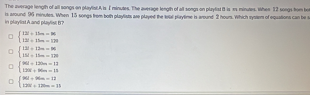 The average length of all songs on playlist A is 2 minutes. The average length of all songs on playlist B is m minutes. When 12 songs from bo
is around 96 minutes. When 15 songs from both playlists are played the total playtime is around 2 hours. Which system of equations can be s
in playlistA and playlist B?
beginarrayl 12l+15m=96 12l+15m=120endarray.
beginarrayl 12l+12m=96 15l+15m=120endarray.
beginarrayl 96l+120m=12 120l+96m=15endarray.
beginarrayl 96l+96m=12 120l+120m=15endarray.