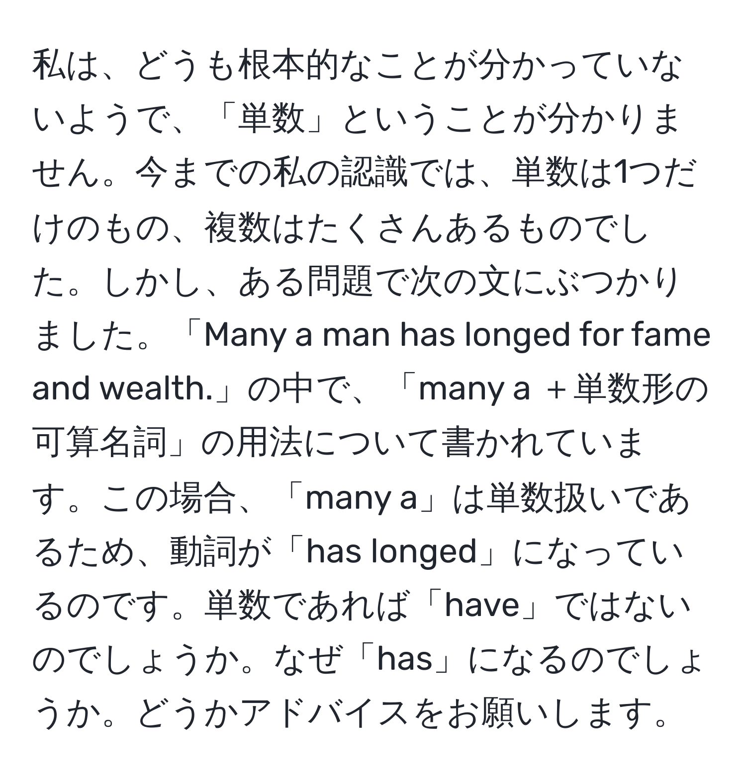 私は、どうも根本的なことが分かっていないようで、「単数」ということが分かりません。今までの私の認識では、単数は1つだけのもの、複数はたくさんあるものでした。しかし、ある問題で次の文にぶつかりました。「Many a man has longed for fame and wealth.」の中で、「many a ＋単数形の可算名詞」の用法について書かれています。この場合、「many a」は単数扱いであるため、動詞が「has longed」になっているのです。単数であれば「have」ではないのでしょうか。なぜ「has」になるのでしょうか。どうかアドバイスをお願いします。