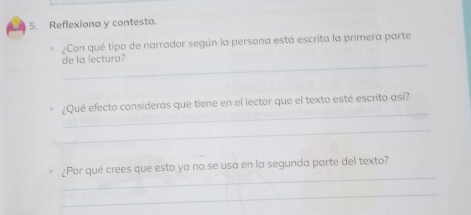 Reflexiona y contesta. 
¿Con qué tipo de narrador según la persona está escrita la primera parte 
_ 
de la lectura? 
_ 
¿Qué efecto consideras que tiene en el lector que el texto esté escrito así? 
_ 
_ 
¿Por qué crees que esto ya no se usa en la segunda parte del texto? 
_