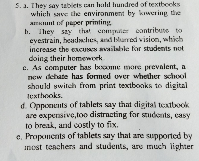 They say tablets can hold hundred of textbooks
which save the environment by lowering the
amount of paper printing.
b. They say that computer contribute to
eyestrain, headaches, and blurred vision, which
increase the excuses available for students not
doing their homework.
c. As computer has bocome more prevalent, a
new debate has formed over whether school
should switch from print textbooks to digital 
textbooks.
d. Opponents of tablets say that digital textbook
are expensive,too distracting for students, easy
to break, and costly to fix.
e. Proponents of tablets say that are supported by
most teachers and students, are much lighter