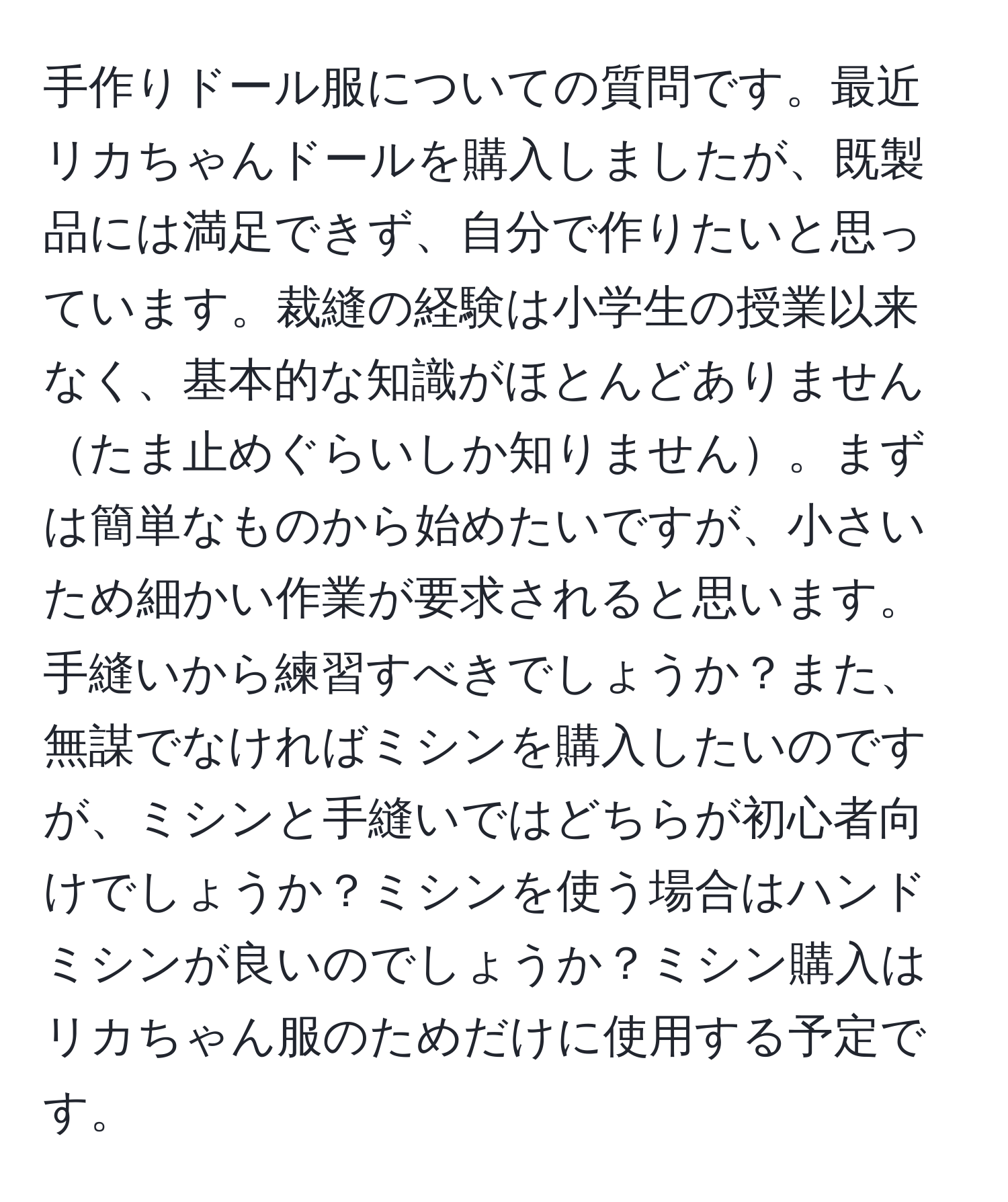 手作りドール服についての質問です。最近リカちゃんドールを購入しましたが、既製品には満足できず、自分で作りたいと思っています。裁縫の経験は小学生の授業以来なく、基本的な知識がほとんどありませんたま止めぐらいしか知りません。まずは簡単なものから始めたいですが、小さいため細かい作業が要求されると思います。手縫いから練習すべきでしょうか？また、無謀でなければミシンを購入したいのですが、ミシンと手縫いではどちらが初心者向けでしょうか？ミシンを使う場合はハンドミシンが良いのでしょうか？ミシン購入はリカちゃん服のためだけに使用する予定です。