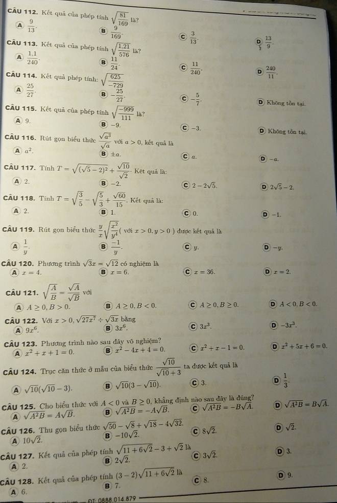 cầu 112. Kết quả của phép tính sqrt(frac 81)169 là?
A  9/13 .
B  9/169 
C  3/13 .
D  13/9 .
cầu 113. Kết quả của phép tính sqrt(frac 1,21)576 là?
A  (1.1)/240 .
B  11/24 .
c  11/240 .
câu 114. Kết quả phép tính: sqrt(frac 625)-729
D  240/11 
A  25/27 .
C - 5/7 .
B - 25/27 . D Không tồn tại
cầu 115. Kết quả của phép tính sqrt(frac -999)111 là?
A 9. B -9 D Không tồn tại
C -3
cầu 116. Rút gọn biểu thức  sqrt(a^3)/sqrt(a)  với a>0 , kết quả là
A a^2. D -a.
B ±a C a.
CÂU 117. Tính T=sqrt((sqrt 5)-2)^2+ sqrt(10)/sqrt(2)  Kết quả là:
A 2 B -2. C 2-2sqrt(5). D 2sqrt(5)-2.
CÂU 118. Tính T=sqrt(frac 3)5-sqrt(frac 5)3+ sqrt(60)/15 . Kết quả là:
A 2. B 1. C 0. D -1.
câu 119. Rút gọn biểu thức  y/x sqrt(frac x^2)y^4(voix>0.y>0) được kết quả là
A  1/y .
B  (-1)/y .
C y D -y.
câu 120. Phương trình sqrt(3)x=sqrt(12) có nghiēm là
A x=4.
B x=6.
C x=36. D x=2.
CÂu 121. sqrt(frac A)B= sqrt(A)/sqrt(B)  với
A A≥ 0,B>0. B A≥ 0,B<0. C A≥ 0,B≥ 0. D A<0.B<0.
câu 122. Với x>0,sqrt(27x^7)/ sqrt(3x) bằng
A 9x^6.
B 3x^6.
C 3x^3.
D -3x^3.
cầu 123. Phương trình nào sau đây vô nghiệm?
A x^2+x+1=0. B x^2-4x+4=0. C x^2+x-1=0. D x^2+5x+6=0.
CÂU 124. Trục căn thức ở mẫu của biểu thức  sqrt(10)/sqrt(10)+3  ta được kết quả là
A sqrt(10)(sqrt(10)-3). B sqrt(10)(3-sqrt(10)). C 3. D  1/3 .
cu 125. Cho biểu thức với A<0</tex> và B≥ 0 , khẳng định nào sau đây là đúng?
A sqrt(A^2B)=Asqrt(B). B sqrt(A^2B)=-Asqrt(B). C sqrt(A^2B)=-Bsqrt(A). D sqrt(A^2B)=Bsqrt(A).
cÂu 126. Thu gọn biểu thức sqrt(50)-sqrt(8)+sqrt(18)-4sqrt(32). C 8sqrt(2). D sqrt(2).
A 10sqrt(2).
B -10sqrt(2).
CÂu 127. Kết quả của phép tính sqrt(11+6sqrt 2)-3+sqrt(2) là
C 3sqrt(2).
A 2. D 3.
B 2sqrt(2).
cÂu 128. Kết quả của phép tính (3-2)sqrt(11+6sqrt 2)1a C8. D 9.
B 7.
A 6.
ot OABä 014 879