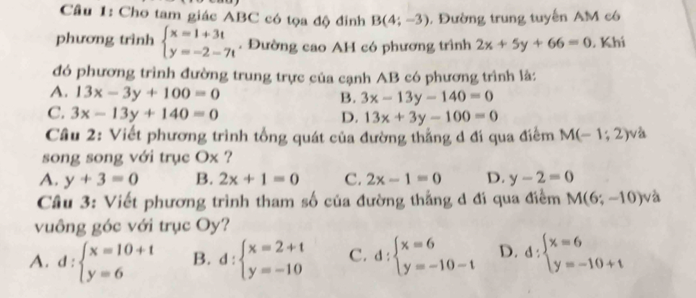 Cầu 1: Cho tam giác ABC có tọa độ đinh B(4;-3). Đường trung tuyến AM có
phương trình beginarrayl x=1+3t y=-2-7tendarray.. Đường cao AH có phương trình 2x+5y+66=0. Khí
đó phương trình đường trung trực của cạnh AB có phương trình là:
A. 13x-3y+100=0
B. 3x-13y-140=0
C. 3x-13y+140=0
D. 13x+3y-100=0
Câu 2: Viết phương trình tổng quát của đường thẳng d đí qua điểm M(-1;2) và
song song với trục Ox ?
A. y+3=0 B. 2x+1=0 C. 2x-1=0 D. y-2=0
Câu 3: Viết phương trình tham số của đường thắng d đi qua điểm M(6;-10)v_2^(2
vuông góc với trục Oy?
A. d:beginarray)l x=10+1 y=6endarray. B. d:beginarrayl x=2+t y=-10endarray. C. d:beginarrayl x=6 y=-10-tendarray. D. d:beginarrayl x=6 y=-10+tendarray.