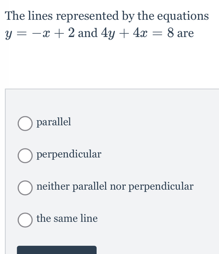 The lines represented by the equations
y=-x+2 and 4y+4x=8 are
parallel
perpendicular
neither parallel nor perpendicular
the same line