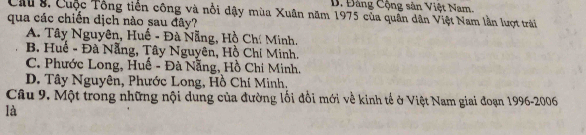 B. Đảng Cộng sản Việt Nam.
Câu 8. Cuộc Tổng tiến công và nổi dậy mùa Xuân năm 1975 của quân dân Việt Nam lần lượt trải
qua các chiến dịch nào sau đây?
A. Tây Nguyên, Huế - Đà Nẵng, Hồ Chí Minh.
B. Huế - Đà Nẵng, Tây Nguyên, Hồ Chí Minh.
C. Phước Long, Huế - Đà Nẵng, Hồ Chí Minh.
D. Tây Nguyên, Phước Long, Hồ Chí Minh.
Câu 9. Một trong những nội dung của đường lối đồi mới về kinh tế ở Việt Nam giai đoạn 1996-2006
là