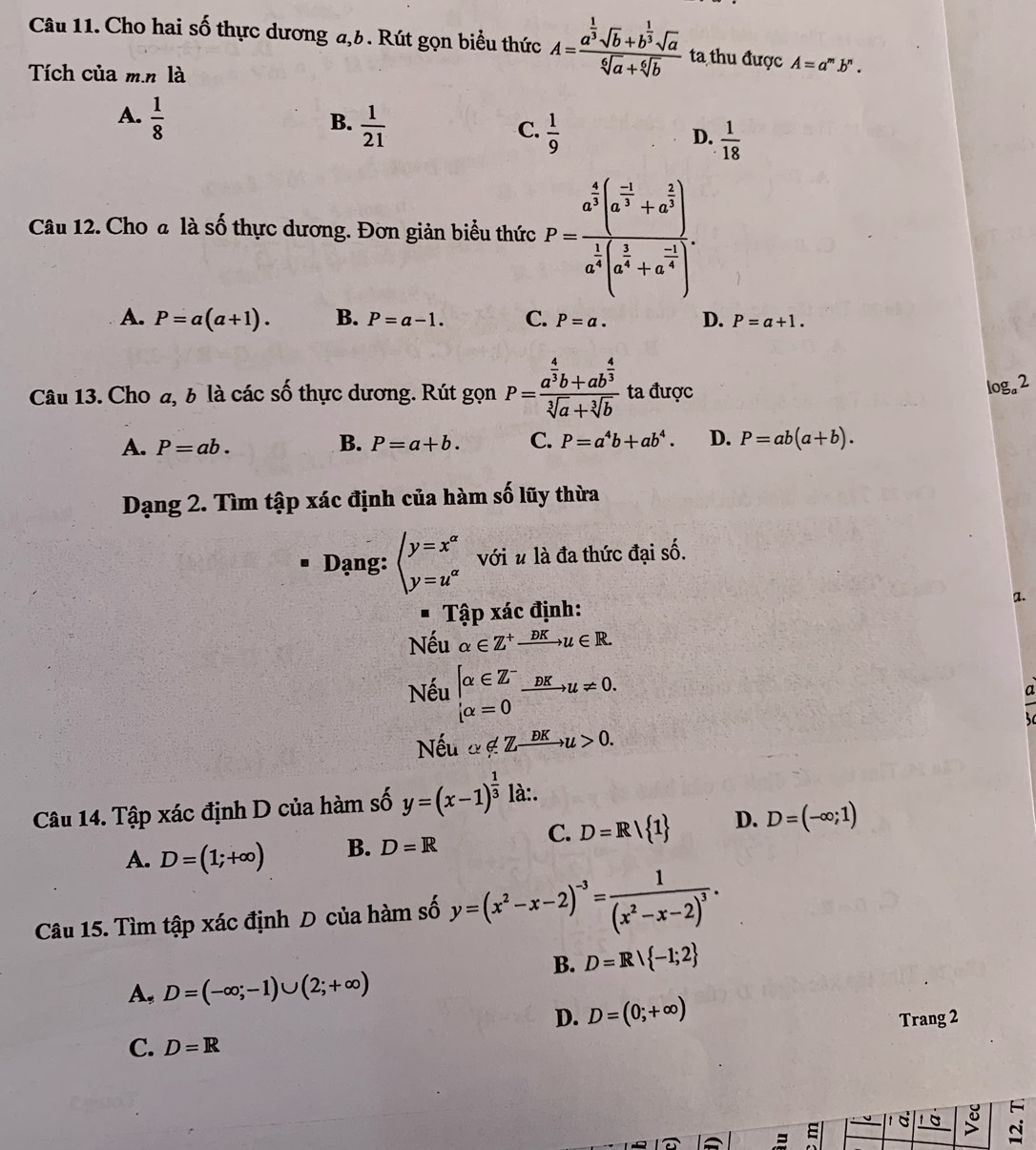 Cho hai số thực dương a,6. Rút gọn biểu thức A=frac a^(frac 1)3sqrt(b)+b^(frac 1)3sqrt(a)sqrt[6](a)+sqrt[6](b) ta thu được A=a^m.b^n.
Tích của m.n là
A.  1/8 
B.  1/21 
C.  1/9   1/18 
D.
Câu 12. Cho a là số thực dương. Đơn giản biểu thức P=frac a^(frac 4)3(a^(frac -1)3+a^(frac 2)3)a^(frac 1)4(a^(frac 2)4+a^(frac -1)4).
A. P=a(a+1). B. P=a-1. C. P=a. D. P=a+1.
Câu 13. Cho a, b là các số thực dương. Rút gọn P=frac a^(frac 4)3b+ab^(frac 4)3sqrt[3](a)+sqrt[3](b) ta được
log _a2
A. P=ab. B. P=a+b. C. P=a^4b+ab^4. D. P=ab(a+b).
Dạng 2. Tìm tập xác định của hàm số lũy thừa
Dạng: beginarrayl y=x^(alpha) y=u^(alpha)endarray. với u là đa thức đại số.
a.
Tập xác định:
Nếu alpha ∈ Z^+xrightarrow DKu∈ R.
Nếu beginarrayl alpha ∈ Z^- alpha =0endarray. xrightarrow DKu!= 0.
Nếu alpha ∉ Zxrightarrow DKu>0.
Câu 14. Tập xác định D của hàm số y=(x-1)^ 1/3  là:.
C. D=R| 1 D. D=(-∈fty ;1)
A. D=(1;+∈fty ) B. D=R
Câu 15. Tìm tập xác định D của hàm số y=(x^2-x-2)^-3=frac 1(x^2-x-2)^3.
B. D=Rvee  -1;2
A, D=(-∈fty ;-1)∪ (2;+∈fty )
D. D=(0;+∈fty ) Trang 2
C. D=R
C