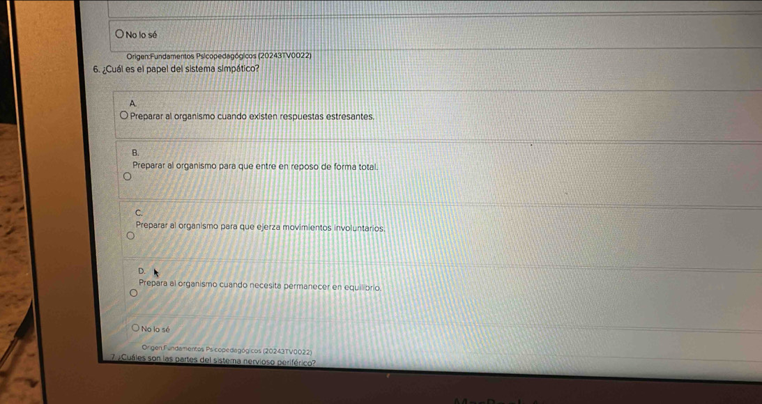 No lo sé
Origen:Fundamentos Psicopedagógicos (20243TV0022)
6. ¿Cuál es el papel del sistema simpático?
A.
Preparar al organismo cuando existen respuestas estresantes.
B.
Preparar al organismo para que entre en reposo de forma total.
C.
Preparar al organismo para que ejerza movimientos involuntarios.
D.
Prepara al organismo cuando necesita permanecer en equilibrio.
No lo sé
Origen:Fundamentos Psicopedagógicos (20243TV0022)
7 ¿Cuáles son las partes del sistema nervioso periférico?