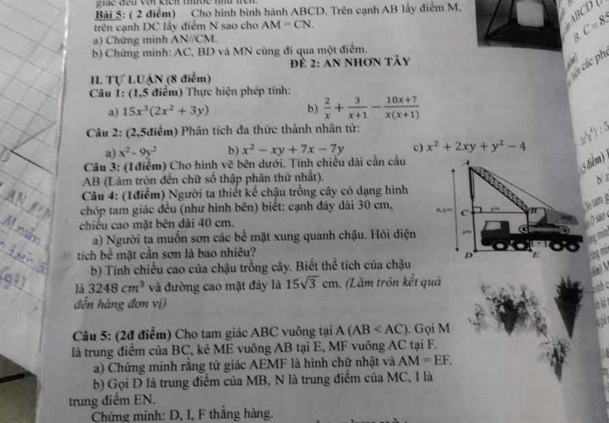 ne den vo kiên thợe mt têm 
Bài 5: ( 2 điểm) Cho hình bình hành ABCD. Trên cạnh AB lấy điểm M,
BCD
trên cạnh DC lấy điểm N sao cho AM=CN.
C=8.5
a) Chứng minh AN//CM.
B.
b) Chứng minh: AC, BD và MN cùng đi qua một điểm.
Để 2: an nhơn tây
 
II. Tự LUẠN (8 điểm)
cên các ph
Câu 1: (1,5 điểm) Thực hiện phép tính:
a) 15x^3(2x^2+3y) b)  2/x + 3/x+1 - (10x+7)/x(x+1) 
Câu 2: (2,5điểm) Phân tích đa thức thành nhân tử:
a) x^2-9y^2 b) x^2-xy+7x-7y c) x^2+2xy+y^2-4
Câu 3: (1điểm) Cho hình vẽ bên dưới. Tính chiều dài cần cầu
5 điểm)
AB (Làm tròn đến chữ số thập phân thứ nhất).br
Câu 4: (1điểm) Người ta thiết kế chậu trồng cây có dạng hình
chóp tam giác đều (như hình bên) biết: cạnh đáy dài 30 cm, 
ão tam g
chiều cao mặt bên dài 40 cm.
D sao 
a) Người ta muốn sơn các bề mặt xung quanh chậu. Hỏi diện
tích bề mặt cần sơn là bao nhiêu?
b) Tính chiều cao của chậu trồng cây. Biết thể tích của chậu
là 3248cm^3 và đường cao mặt đây là 15sqrt(3)cm. (Làm tròn kết quả
đến hàng đơn vị)
Câu 5: (2đ điểm) Cho tam giác ABC vuông tại A(AB . Gọi M
là trung điểm của BC, kẻ ME vuông AB tại E, MF vuông AC tại F.
a) Chứng minh rằng tứ giác AEMF là hình chữ nhật và AM=EF.
b) Gọi D là trung điểm của MB, N là trung điểm của MC, I là
trung điểm EN.
Chứng minh: D, I, F thắng hàng.