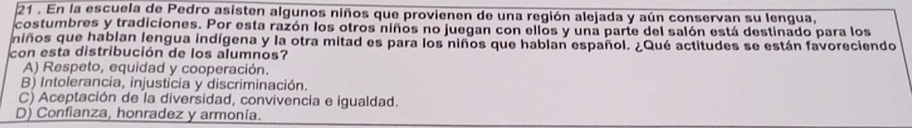 21 . En la escuela de Pedro asisten algunos niños que provienen de una región alejada y aún conservan su lengua,
costumbres y tradiciones. Por esta razón los otros niños no juegan con ellos y una parte del salón está destinado para los
niños que hablan lengua indígena y la otra mitad es para los niños que hablan español. ¿Qué actitudes se están favoreciendo
con esta distribución de los alumnos?
A) Respeto, equidad y cooperación.
B) Intolerancia, injusticia y discriminación.
C) Aceptación de la diversidad, convivencia e igualdad.
D) Confianza, honradez y armonía.