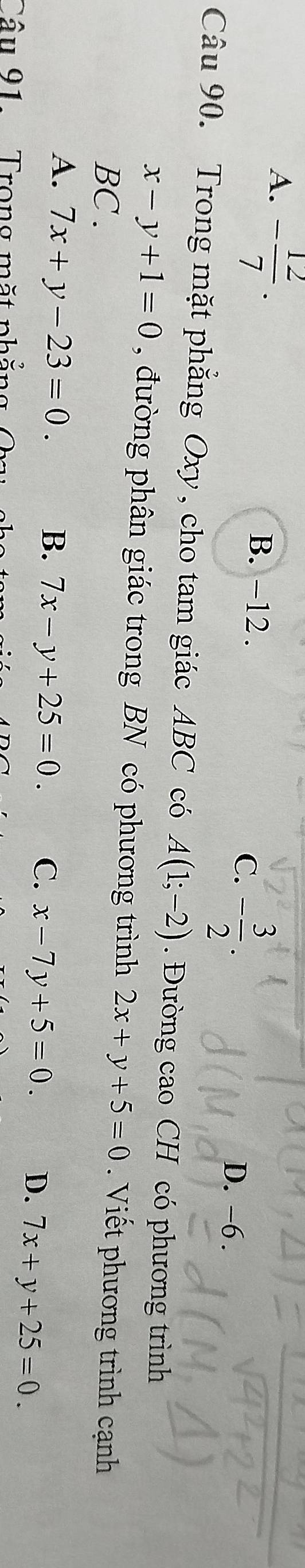 A. - 12/7 .
B. −12.
C. - 3/2 . D. -6.
Câu 90. Trong mặt phẳng Oxy, cho tam giác ABC có A(1;-2). Đường cao CH có phương trình
x-y+1=0 , đường phân giác trong BN có phương trình 2x+y+5=0 Viết phương trình cạnh
BC .
A. 7x+y-23=0. B. 7x-y+25=0. C. x-7y+5=0. D. 7x+y+25=0. 
Câu 91. Trong mặt phẳng 0