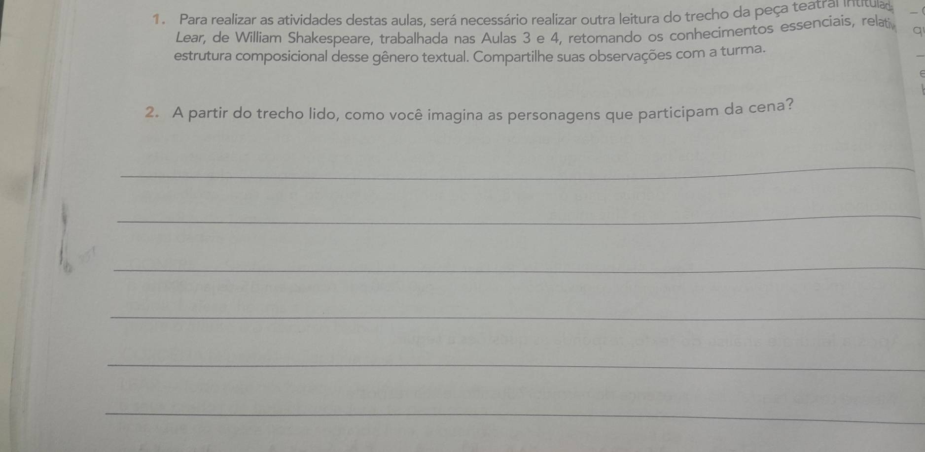 Para realizar as atividades destas aulas, será necessário realizar outra leitura do trecho da peça teatral intitulad 
Lear, de William Shakespeare, trabalhada nas Aulas 3 e 4, retomando os conhecimentos essenciais, relati q 
estrutura composicional desse gênero textual. Compartilhe suas observações com a turma. 
2. A partir do trecho lido, como você imagina as personagens que participam da cena? 
_ 
_ 
_ 
_ 
_ 
_