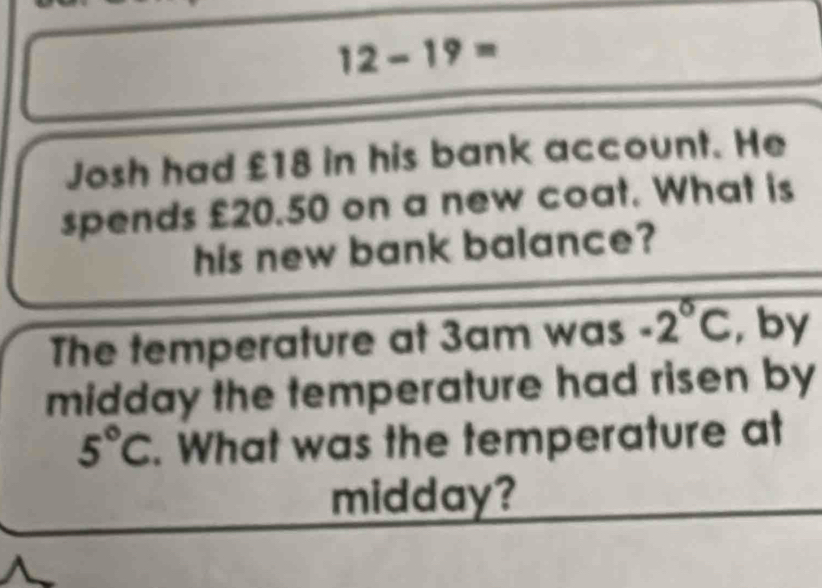 12-19= 
Josh had £18 in his bank account. He 
spends £20.50 on a new coat. What is 
his new bank balance? 
The temperature at 3am was -2°C , by 
midday the temperature had risen by
5°C. What was the temperature at 
midday?