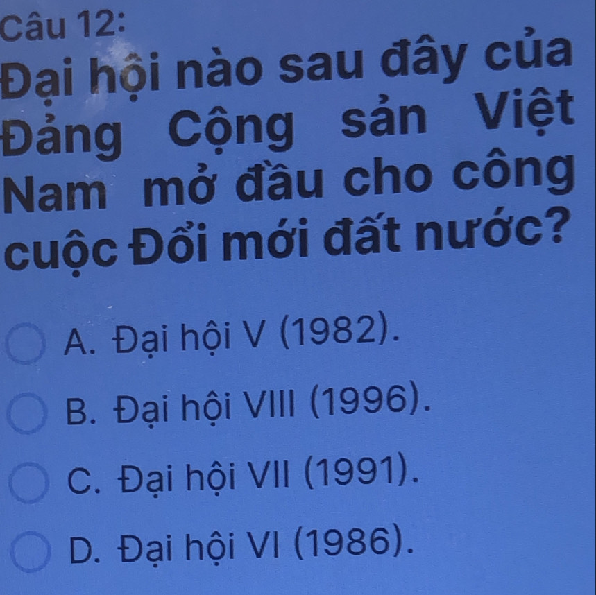 Đại hội nào sau đây của
Đảng Cộng sản Việt
Nam mở đầu cho công
cuộc Đổi mới đất nước?
A. Đại hội V (1982).
B. Đại hội VIII (1996).
C. Đại hội VII (1991).
D. Đại hội VI (1986).